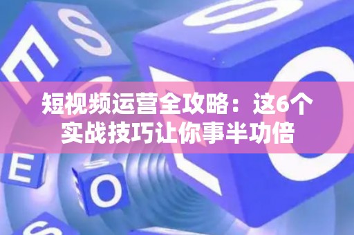 短视频运营全攻略：这6个实战技巧让你事半功倍